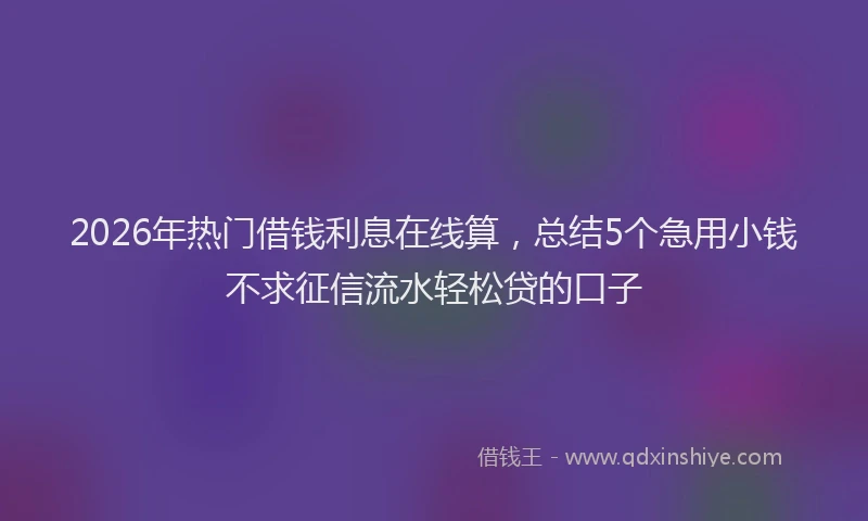 2026年热门借钱利息在线算，总结5个急用小钱不求征信流水轻松贷的口子