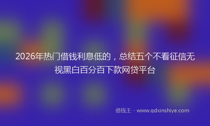 2026年热门借钱利息低的，总结五个不看征信无视黑白百分百下款网贷平台