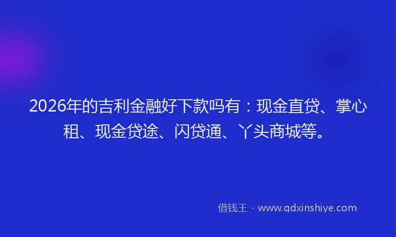 2026年的吉利金融好下款吗有：现金直贷、掌心租、现金贷途、闪贷通、丫头商城等。