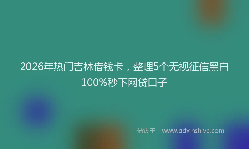 2026年热门吉林借钱卡，整理5个无视征信黑白100%秒下网贷口子