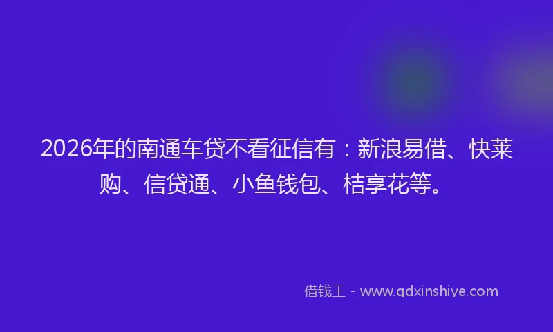 2026年的南通车贷不看征信有：新浪易借、快莱购、信贷通、小鱼钱包、桔享花等。