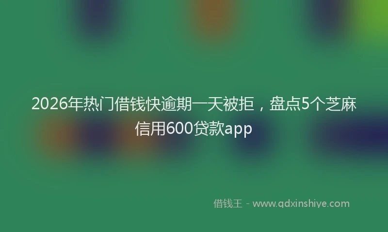 2026年热门借钱快逾期一天被拒，盘点5个芝麻信用600贷款app