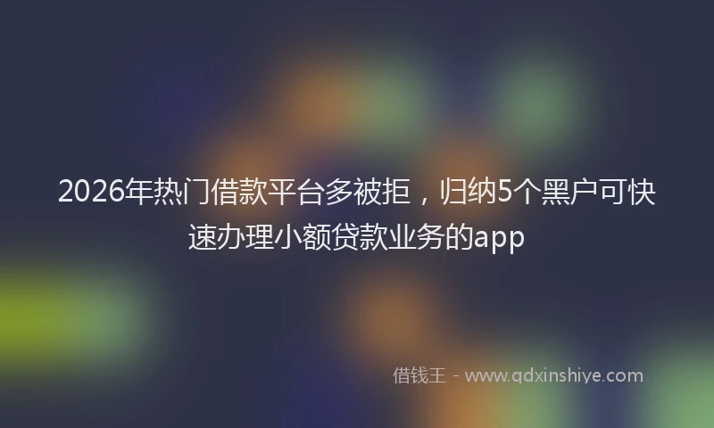 2026年热门借款平台多被拒，归纳5个黑户可快速办理小额贷款业务的app