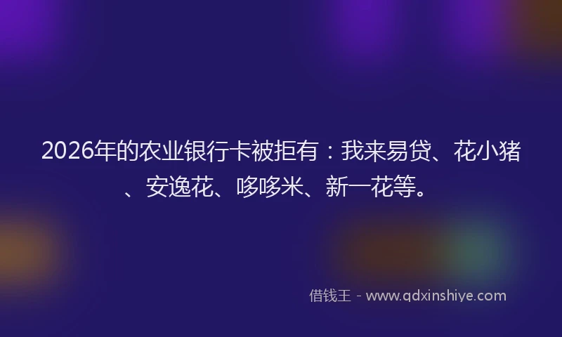2026年的农业银行卡被拒有：我来易贷、花小猪、安逸花、哆哆米、新一花等。