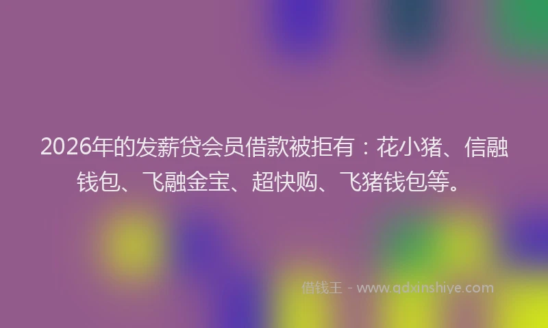 2026年的发薪贷会员借款被拒有：花小猪、信融钱包、飞融金宝、超快购、飞猪钱包等。