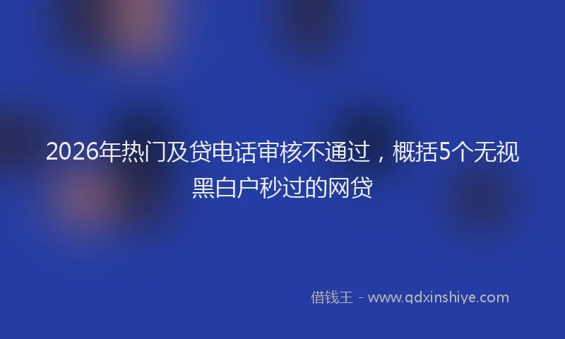 2026年热门及贷电话审核不通过，概括5个无视黑白户秒过的网贷
