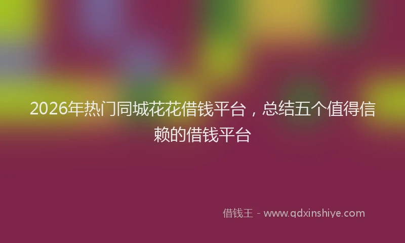 2026年热门同城花花借钱平台，总结五个值得信赖的借钱平台