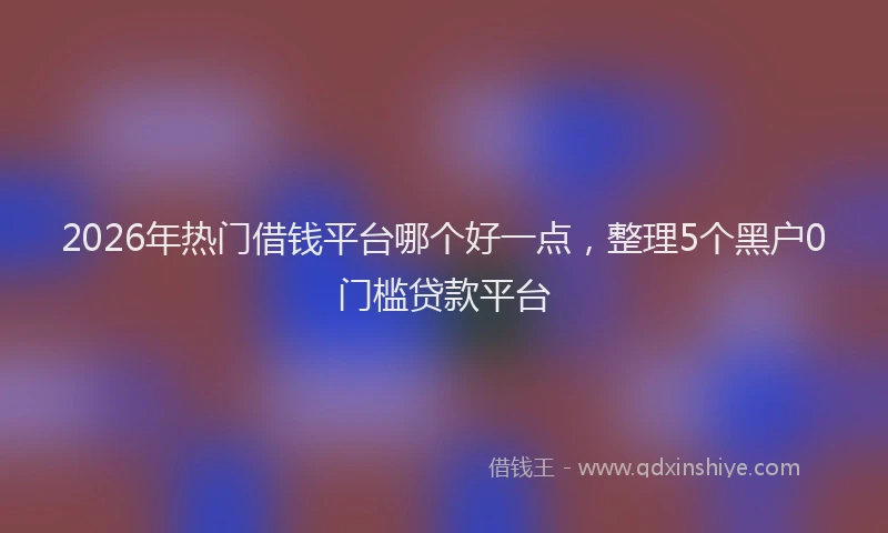 2026年热门借钱平台哪个好一点，整理5个黑户0门槛贷款平台