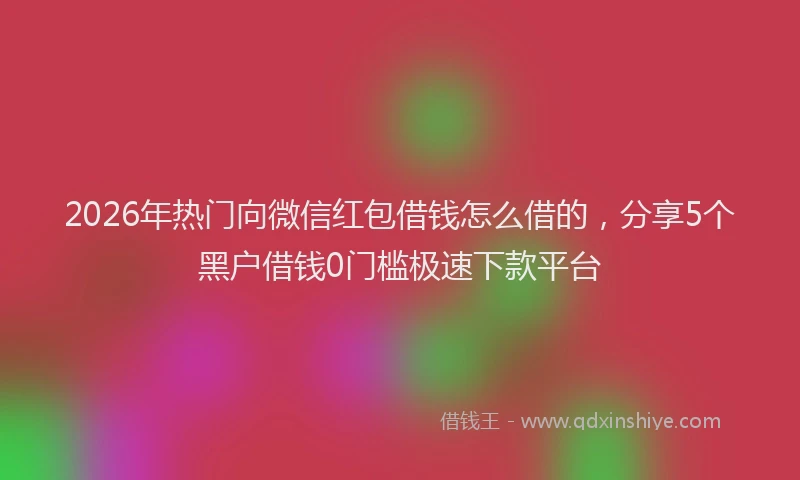 2026年热门向微信红包借钱怎么借的，分享5个黑户借钱0门槛极速下款平台