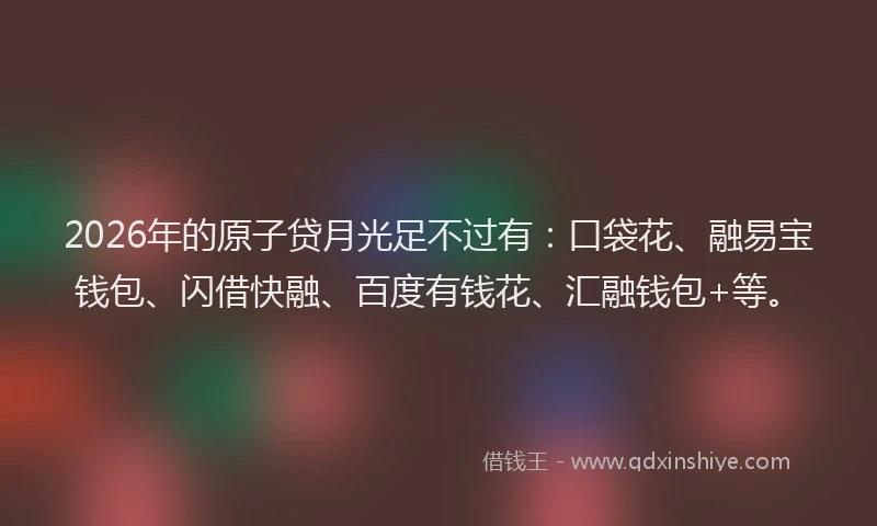 2026年的原子贷月光足不过有：口袋花、融易宝钱包、闪借快融、百度有钱花、汇融钱包+等。