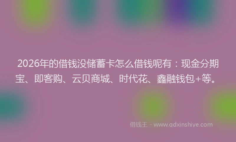 2026年的借钱没储蓄卡怎么借钱呢有：现金分期宝、即客购、云贝商城、时代花、鑫融钱包+等。