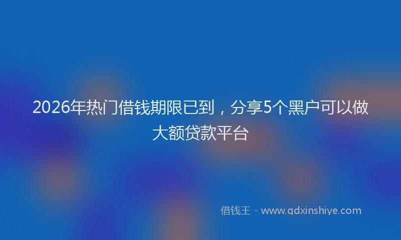 2026年热门借钱期限已到，分享5个黑户可以做大额贷款平台