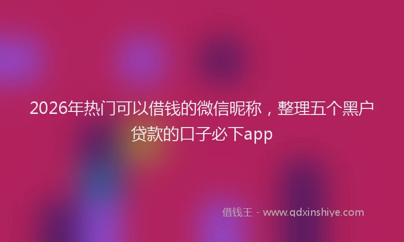 2026年热门可以借钱的微信昵称，整理五个黑户贷款的口子必下app