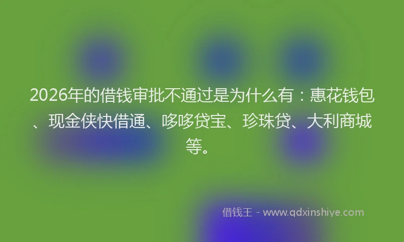 2026年的借钱审批不通过是为什么有：惠花钱包、现金侠快借通、哆哆贷宝、珍珠贷、大利商城等。