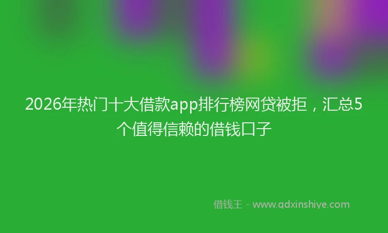 2026年热门十大借款app排行榜网贷被拒，汇总5个值得信赖的借钱口子