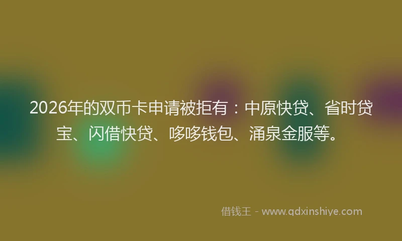 2026年的双币卡申请被拒有：中原快贷、省时贷宝、闪借快贷、哆哆钱包、涌泉金服等。