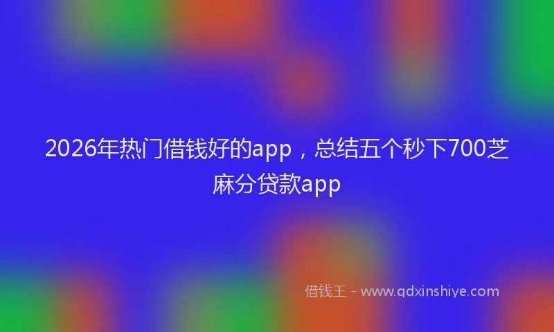 2026年热门借钱好的app，总结五个秒下700芝麻分贷款app