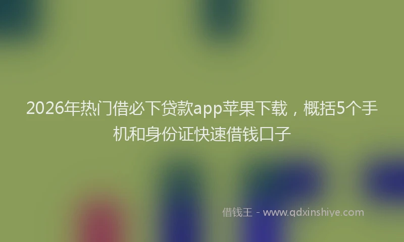 2026年热门借必下贷款app苹果下载，概括5个手机和身份证快速借钱口子