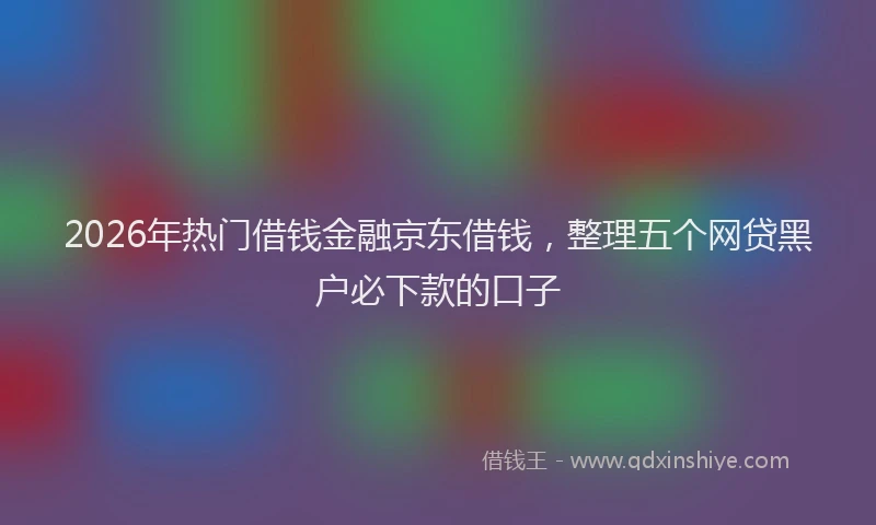 2026年热门借钱金融京东借钱，整理五个网贷黑户必下款的口子
