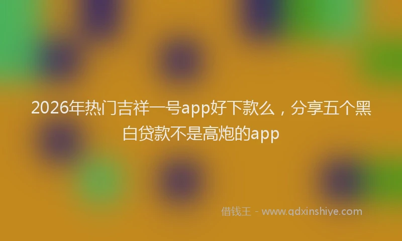 2026年热门吉祥一号app好下款么，分享五个黑白贷款不是高炮的app