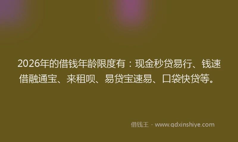 2026年的借钱年龄限度有：现金秒贷易行、钱速借融通宝、来租呗、易贷宝速易、口袋快贷等。