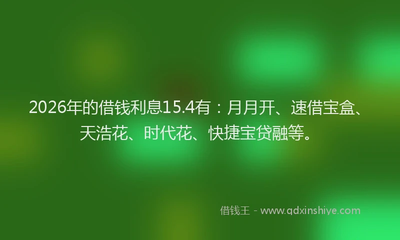 2026年的借钱利息15.4有：月月开、速借宝盒、天浩花、时代花、快捷宝贷融等。