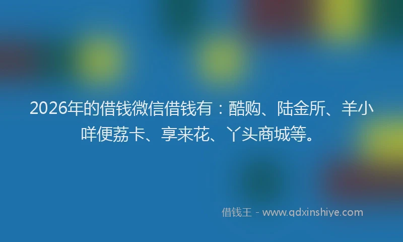 2026年的借钱微信借钱有：酷购、陆金所、羊小咩便荔卡、享来花、丫头商城等。