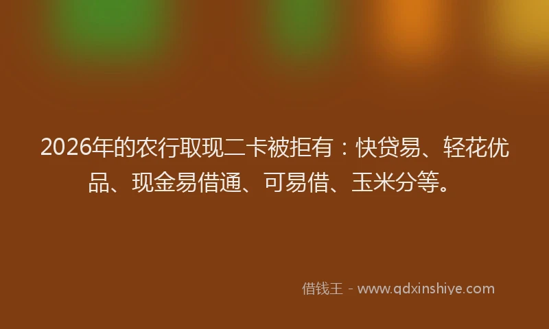 2026年的农行取现二卡被拒有：快贷易、轻花优品、现金易借通、可易借、玉米分等。