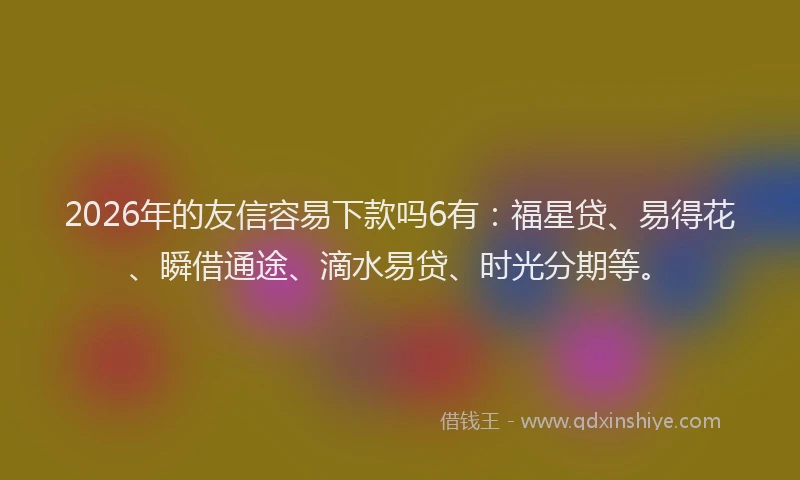 2026年的友信容易下款吗6有：福星贷、易得花、瞬借通途、滴水易贷、时光分期等。