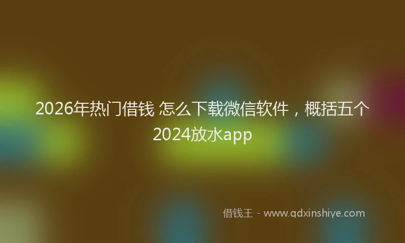 2026年热门借钱 怎么下载微信软件，概括五个2024放水app
