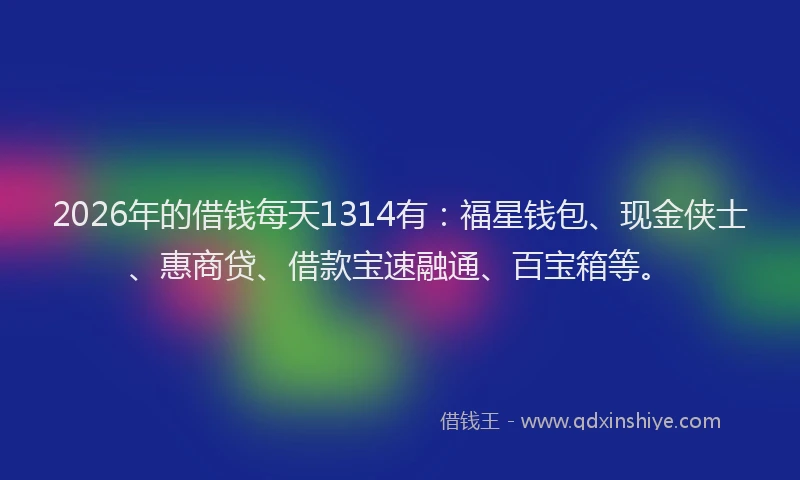 2026年的借钱每天1314有：福星钱包、现金侠士、惠商贷、借款宝速融通、百宝箱等。