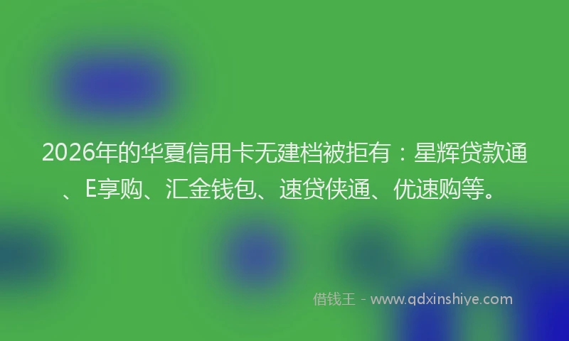 2026年的华夏信用卡无建档被拒有：星辉贷款通、E享购、汇金钱包、速贷侠通、优速购等。