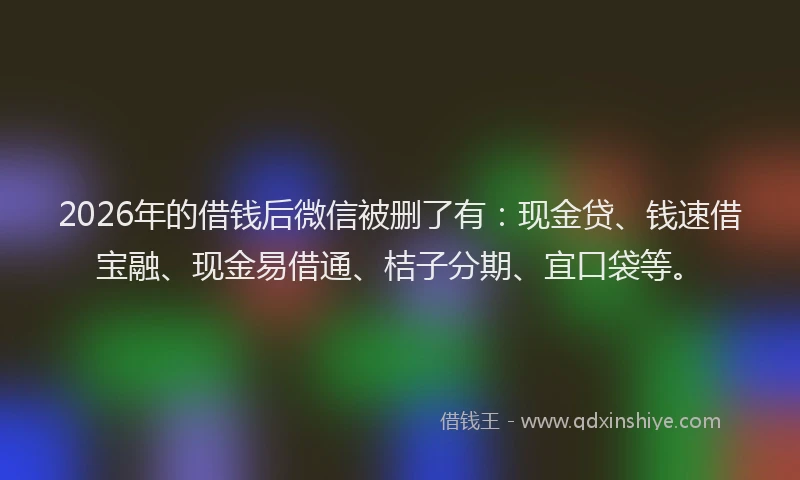2026年的借钱后微信被删了有：现金贷、钱速借宝融、现金易借通、桔子分期、宜口袋等。