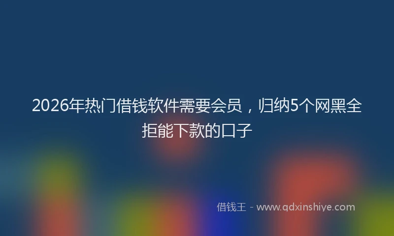 2026年热门借钱软件需要会员，归纳5个网黑全拒能下款的口子