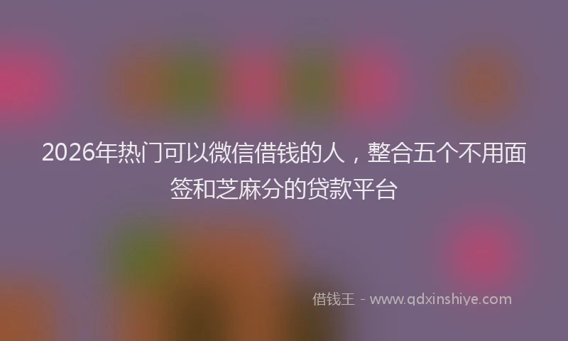 2026年热门可以微信借钱的人，整合五个不用面签和芝麻分的贷款平台