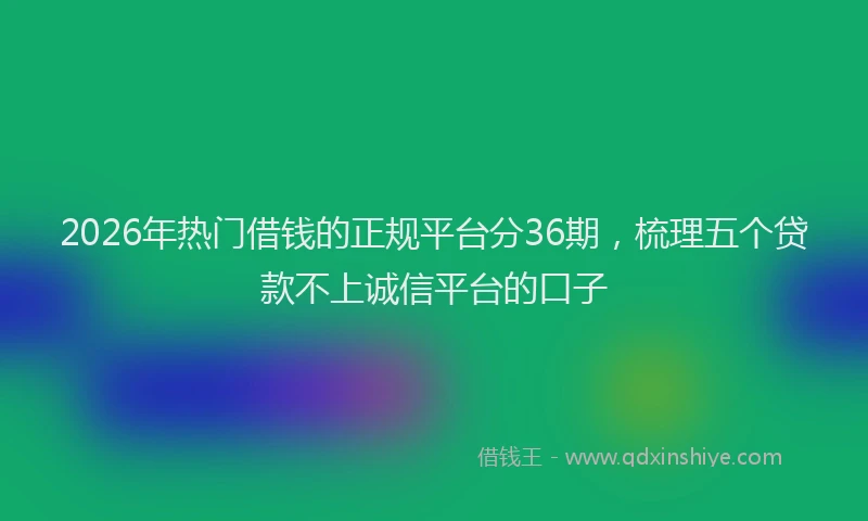 2026年热门借钱的正规平台分36期，梳理五个贷款不上诚信平台的口子