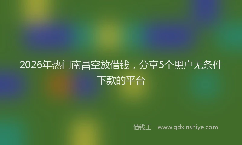 2026年热门南昌空放借钱，分享5个黑户无条件下款的平台