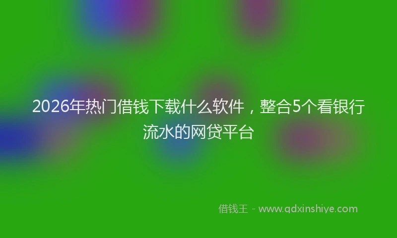 2026年热门借钱下载什么软件，整合5个看银行流水的网贷平台