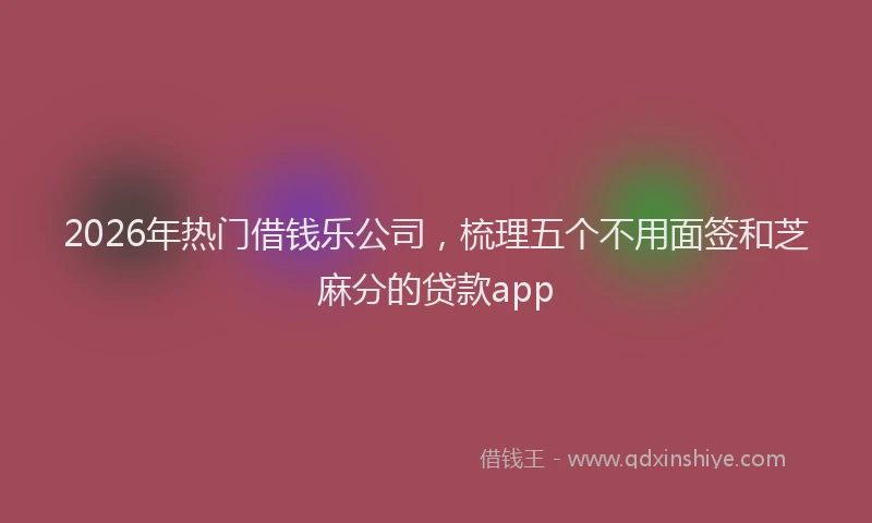 2026年热门借钱乐公司，梳理五个不用面签和芝麻分的贷款app