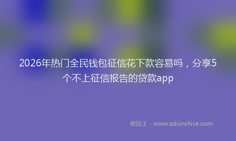 2026年热门全民钱包征信花下款容易吗，分享5个不上征信报告的贷款app