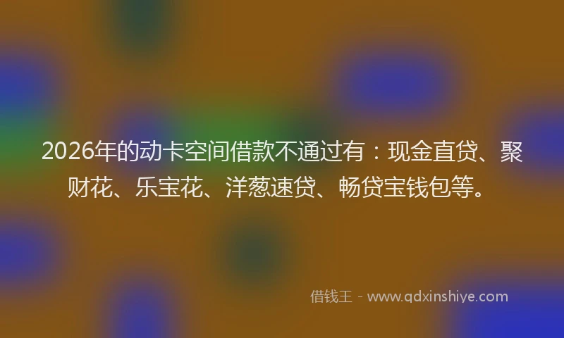 2026年的动卡空间借款不通过有：现金直贷、聚财花、乐宝花、洋葱速贷、畅贷宝钱包等。