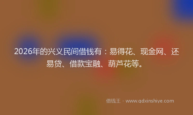 2026年的兴义民间借钱有：易得花、现金网、还易贷、借款宝融、葫芦花等。