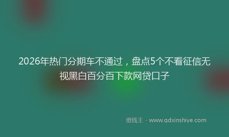 2026年热门分期车不通过，盘点5个不看征信无视黑白百分百下款网贷口子