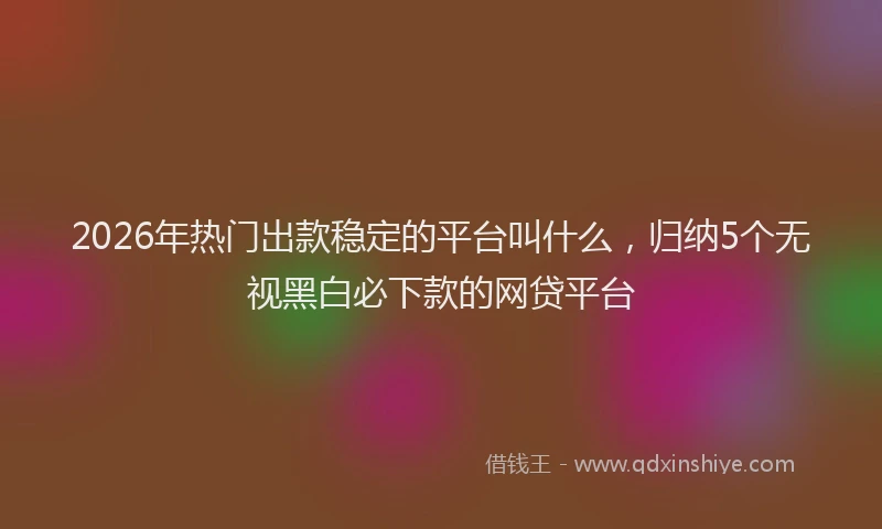 2026年热门出款稳定的平台叫什么，归纳5个无视黑白必下款的网贷平台