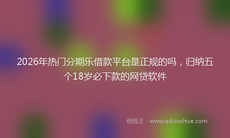 2026年热门分期乐借款平台是正规的吗，归纳五个18岁必下款的网贷软件