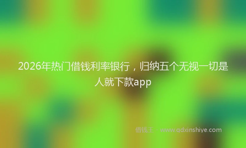 2026年热门借钱利率银行，归纳五个无视一切是人就下款app