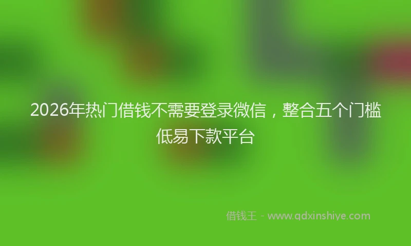 2026年热门借钱不需要登录微信，整合五个门槛低易下款平台