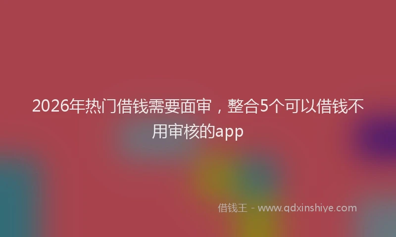2026年热门借钱需要面审，整合5个可以借钱不用审核的app