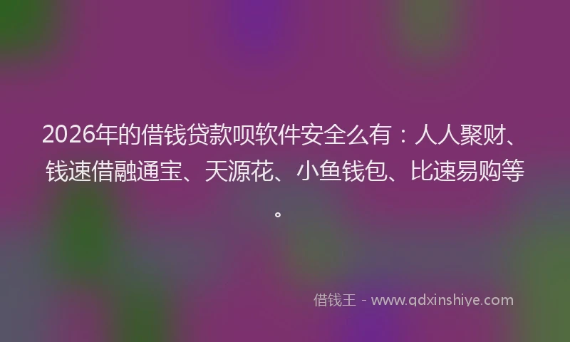 2026年的借钱贷款呗软件安全么有：人人聚财、钱速借融通宝、天源花、小鱼钱包、比速易购等。