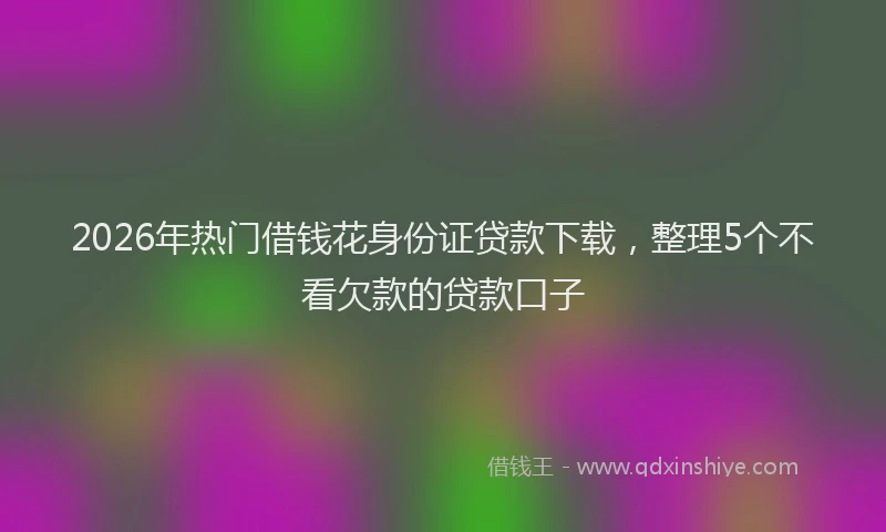 2026年热门借钱花身份证贷款下载，整理5个不看欠款的贷款口子
